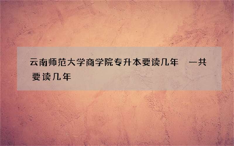 云南师范大学商学院专升本要读几年 一共要读几年